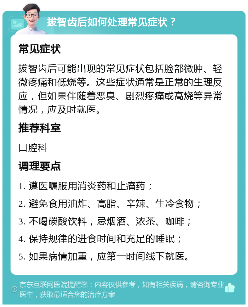 拔智齿后如何处理常见症状？ 常见症状 拔智齿后可能出现的常见症状包括脸部微肿、轻微疼痛和低烧等。这些症状通常是正常的生理反应，但如果伴随着恶臭、剧烈疼痛或高烧等异常情况，应及时就医。 推荐科室 口腔科 调理要点 1. 遵医嘱服用消炎药和止痛药； 2. 避免食用油炸、高脂、辛辣、生冷食物； 3. 不喝碳酸饮料，忌烟酒、浓茶、咖啡； 4. 保持规律的进食时间和充足的睡眠； 5. 如果病情加重，应第一时间线下就医。