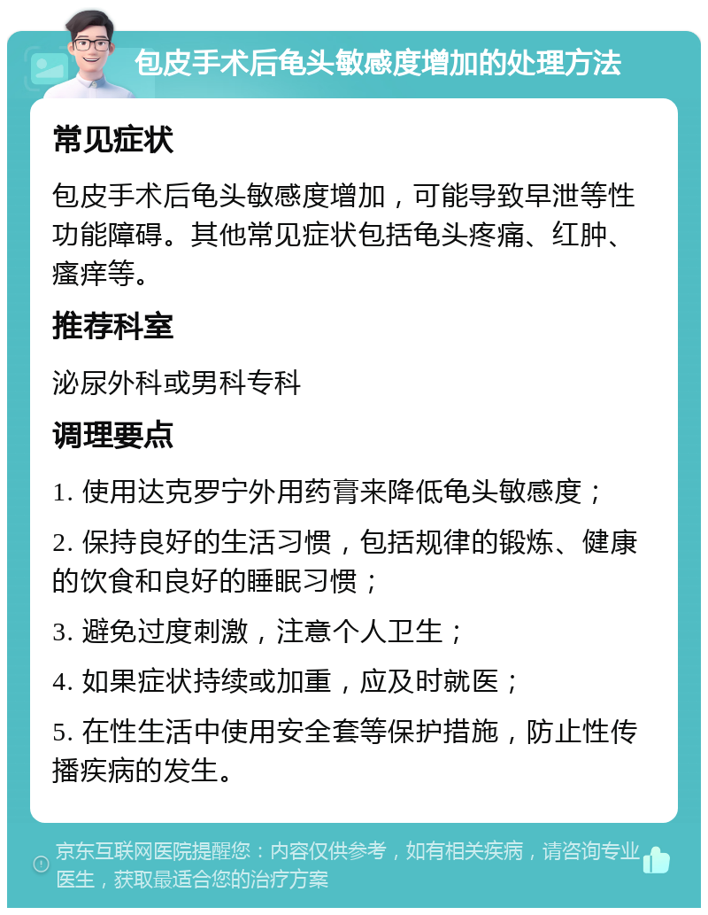 包皮手术后龟头敏感度增加的处理方法 常见症状 包皮手术后龟头敏感度增加，可能导致早泄等性功能障碍。其他常见症状包括龟头疼痛、红肿、瘙痒等。 推荐科室 泌尿外科或男科专科 调理要点 1. 使用达克罗宁外用药膏来降低龟头敏感度； 2. 保持良好的生活习惯，包括规律的锻炼、健康的饮食和良好的睡眠习惯； 3. 避免过度刺激，注意个人卫生； 4. 如果症状持续或加重，应及时就医； 5. 在性生活中使用安全套等保护措施，防止性传播疾病的发生。