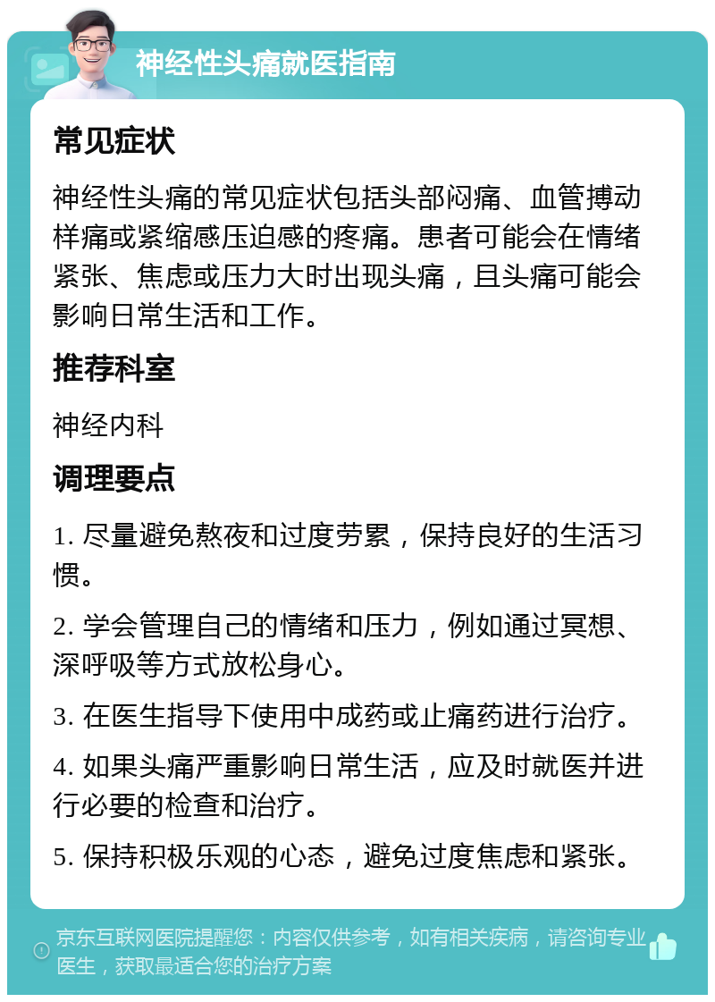 神经性头痛就医指南 常见症状 神经性头痛的常见症状包括头部闷痛、血管搏动样痛或紧缩感压迫感的疼痛。患者可能会在情绪紧张、焦虑或压力大时出现头痛，且头痛可能会影响日常生活和工作。 推荐科室 神经内科 调理要点 1. 尽量避免熬夜和过度劳累，保持良好的生活习惯。 2. 学会管理自己的情绪和压力，例如通过冥想、深呼吸等方式放松身心。 3. 在医生指导下使用中成药或止痛药进行治疗。 4. 如果头痛严重影响日常生活，应及时就医并进行必要的检查和治疗。 5. 保持积极乐观的心态，避免过度焦虑和紧张。