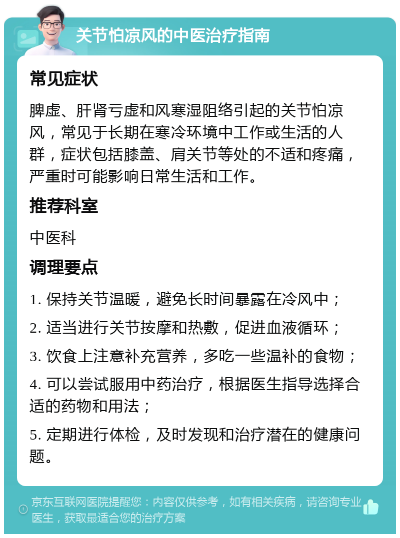 关节怕凉风的中医治疗指南 常见症状 脾虚、肝肾亏虚和风寒湿阻络引起的关节怕凉风，常见于长期在寒冷环境中工作或生活的人群，症状包括膝盖、肩关节等处的不适和疼痛，严重时可能影响日常生活和工作。 推荐科室 中医科 调理要点 1. 保持关节温暖，避免长时间暴露在冷风中； 2. 适当进行关节按摩和热敷，促进血液循环； 3. 饮食上注意补充营养，多吃一些温补的食物； 4. 可以尝试服用中药治疗，根据医生指导选择合适的药物和用法； 5. 定期进行体检，及时发现和治疗潜在的健康问题。