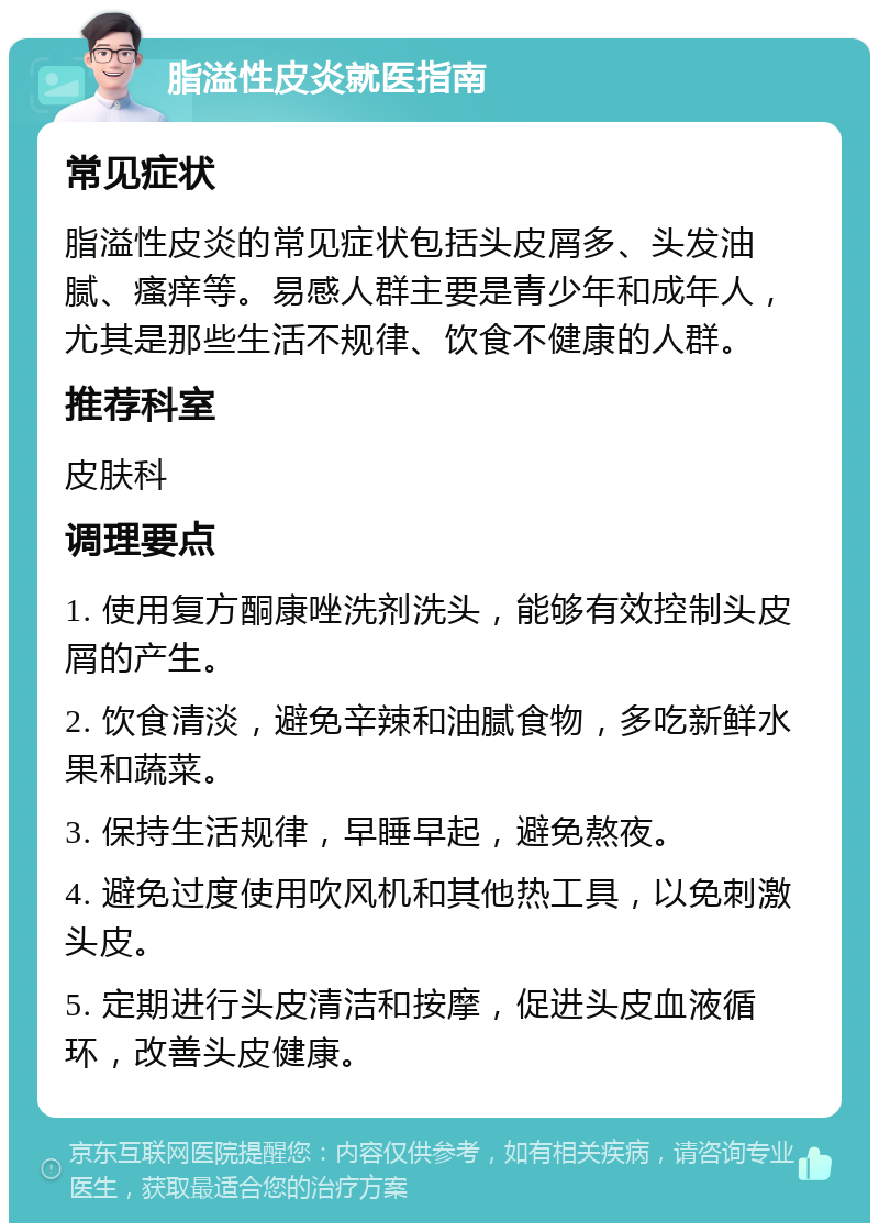 脂溢性皮炎就医指南 常见症状 脂溢性皮炎的常见症状包括头皮屑多、头发油腻、瘙痒等。易感人群主要是青少年和成年人，尤其是那些生活不规律、饮食不健康的人群。 推荐科室 皮肤科 调理要点 1. 使用复方酮康唑洗剂洗头，能够有效控制头皮屑的产生。 2. 饮食清淡，避免辛辣和油腻食物，多吃新鲜水果和蔬菜。 3. 保持生活规律，早睡早起，避免熬夜。 4. 避免过度使用吹风机和其他热工具，以免刺激头皮。 5. 定期进行头皮清洁和按摩，促进头皮血液循环，改善头皮健康。