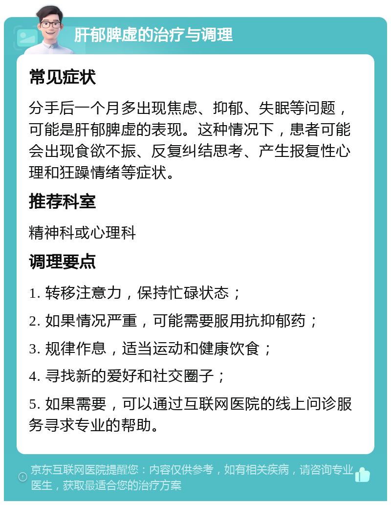 肝郁脾虚的治疗与调理 常见症状 分手后一个月多出现焦虑、抑郁、失眠等问题，可能是肝郁脾虚的表现。这种情况下，患者可能会出现食欲不振、反复纠结思考、产生报复性心理和狂躁情绪等症状。 推荐科室 精神科或心理科 调理要点 1. 转移注意力，保持忙碌状态； 2. 如果情况严重，可能需要服用抗抑郁药； 3. 规律作息，适当运动和健康饮食； 4. 寻找新的爱好和社交圈子； 5. 如果需要，可以通过互联网医院的线上问诊服务寻求专业的帮助。