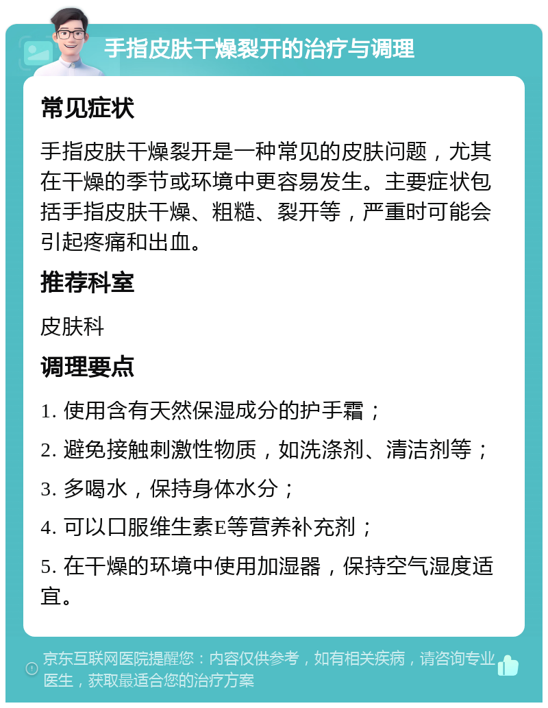 手指皮肤干燥裂开的治疗与调理 常见症状 手指皮肤干燥裂开是一种常见的皮肤问题，尤其在干燥的季节或环境中更容易发生。主要症状包括手指皮肤干燥、粗糙、裂开等，严重时可能会引起疼痛和出血。 推荐科室 皮肤科 调理要点 1. 使用含有天然保湿成分的护手霜； 2. 避免接触刺激性物质，如洗涤剂、清洁剂等； 3. 多喝水，保持身体水分； 4. 可以口服维生素E等营养补充剂； 5. 在干燥的环境中使用加湿器，保持空气湿度适宜。