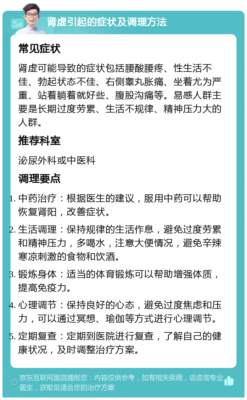 肾虚引起的症状及调理方法 常见症状 肾虚可能导致的症状包括腰酸腰疼、性生活不佳、勃起状态不佳、右侧睾丸胀痛、坐着尤为严重、站着躺着就好些、腹股沟痛等。易感人群主要是长期过度劳累、生活不规律、精神压力大的人群。 推荐科室 泌尿外科或中医科 调理要点 中药治疗：根据医生的建议，服用中药可以帮助恢复肾阳，改善症状。 生活调理：保持规律的生活作息，避免过度劳累和精神压力，多喝水，注意大便情况，避免辛辣寒凉刺激的食物和饮酒。 锻炼身体：适当的体育锻炼可以帮助增强体质，提高免疫力。 心理调节：保持良好的心态，避免过度焦虑和压力，可以通过冥想、瑜伽等方式进行心理调节。 定期复查：定期到医院进行复查，了解自己的健康状况，及时调整治疗方案。