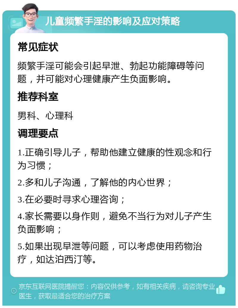 儿童频繁手淫的影响及应对策略 常见症状 频繁手淫可能会引起早泄、勃起功能障碍等问题，并可能对心理健康产生负面影响。 推荐科室 男科、心理科 调理要点 1.正确引导儿子，帮助他建立健康的性观念和行为习惯； 2.多和儿子沟通，了解他的内心世界； 3.在必要时寻求心理咨询； 4.家长需要以身作则，避免不当行为对儿子产生负面影响； 5.如果出现早泄等问题，可以考虑使用药物治疗，如达泊西汀等。