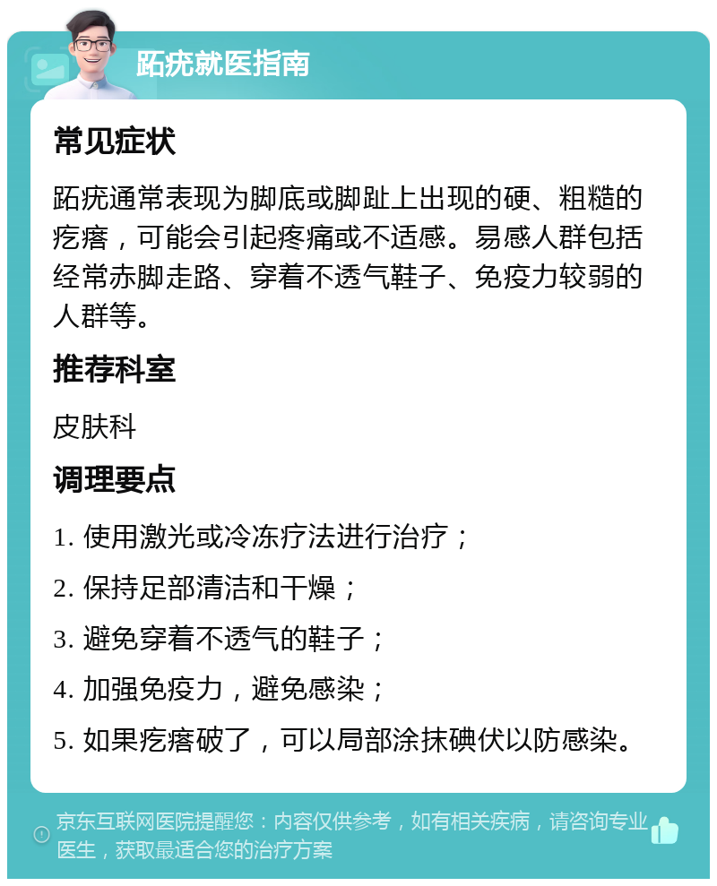 跖疣就医指南 常见症状 跖疣通常表现为脚底或脚趾上出现的硬、粗糙的疙瘩，可能会引起疼痛或不适感。易感人群包括经常赤脚走路、穿着不透气鞋子、免疫力较弱的人群等。 推荐科室 皮肤科 调理要点 1. 使用激光或冷冻疗法进行治疗； 2. 保持足部清洁和干燥； 3. 避免穿着不透气的鞋子； 4. 加强免疫力，避免感染； 5. 如果疙瘩破了，可以局部涂抹碘伏以防感染。