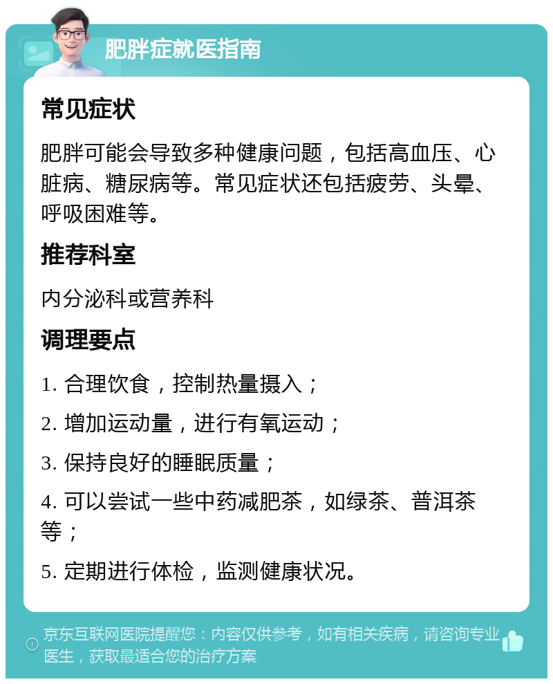 肥胖症就医指南 常见症状 肥胖可能会导致多种健康问题，包括高血压、心脏病、糖尿病等。常见症状还包括疲劳、头晕、呼吸困难等。 推荐科室 内分泌科或营养科 调理要点 1. 合理饮食，控制热量摄入； 2. 增加运动量，进行有氧运动； 3. 保持良好的睡眠质量； 4. 可以尝试一些中药减肥茶，如绿茶、普洱茶等； 5. 定期进行体检，监测健康状况。