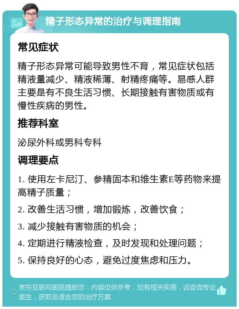 精子形态异常的治疗与调理指南 常见症状 精子形态异常可能导致男性不育，常见症状包括精液量减少、精液稀薄、射精疼痛等。易感人群主要是有不良生活习惯、长期接触有害物质或有慢性疾病的男性。 推荐科室 泌尿外科或男科专科 调理要点 1. 使用左卡尼汀、参精固本和维生素E等药物来提高精子质量； 2. 改善生活习惯，增加锻炼，改善饮食； 3. 减少接触有害物质的机会； 4. 定期进行精液检查，及时发现和处理问题； 5. 保持良好的心态，避免过度焦虑和压力。