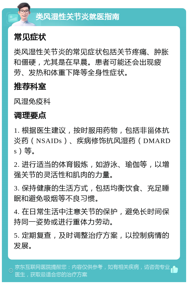 类风湿性关节炎就医指南 常见症状 类风湿性关节炎的常见症状包括关节疼痛、肿胀和僵硬，尤其是在早晨。患者可能还会出现疲劳、发热和体重下降等全身性症状。 推荐科室 风湿免疫科 调理要点 1. 根据医生建议，按时服用药物，包括非甾体抗炎药（NSAIDs）、疾病修饰抗风湿药（DMARDs）等。 2. 进行适当的体育锻炼，如游泳、瑜伽等，以增强关节的灵活性和肌肉的力量。 3. 保持健康的生活方式，包括均衡饮食、充足睡眠和避免吸烟等不良习惯。 4. 在日常生活中注意关节的保护，避免长时间保持同一姿势或进行重体力劳动。 5. 定期复查，及时调整治疗方案，以控制病情的发展。