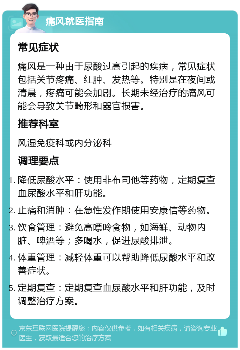 痛风就医指南 常见症状 痛风是一种由于尿酸过高引起的疾病，常见症状包括关节疼痛、红肿、发热等。特别是在夜间或清晨，疼痛可能会加剧。长期未经治疗的痛风可能会导致关节畸形和器官损害。 推荐科室 风湿免疫科或内分泌科 调理要点 降低尿酸水平：使用非布司他等药物，定期复查血尿酸水平和肝功能。 止痛和消肿：在急性发作期使用安康信等药物。 饮食管理：避免高嘌呤食物，如海鲜、动物内脏、啤酒等；多喝水，促进尿酸排泄。 体重管理：减轻体重可以帮助降低尿酸水平和改善症状。 定期复查：定期复查血尿酸水平和肝功能，及时调整治疗方案。