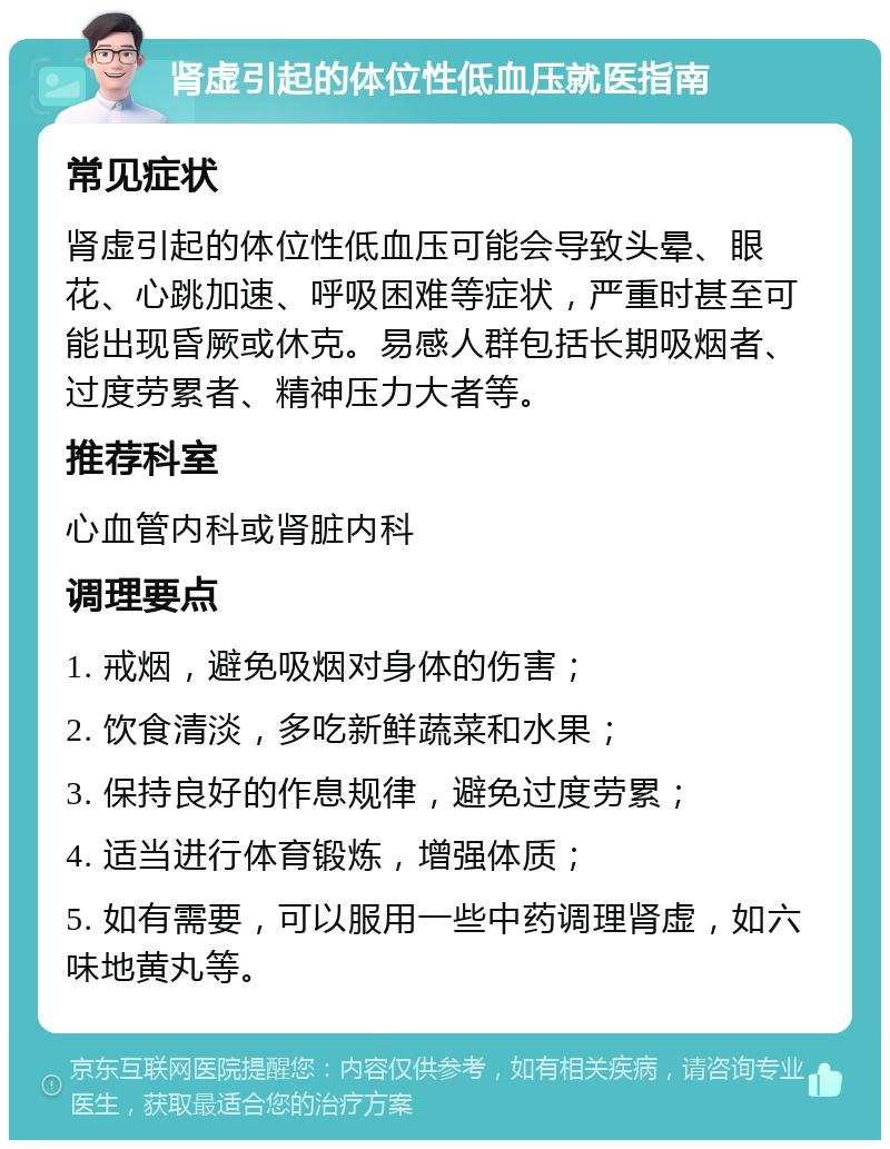 肾虚引起的体位性低血压就医指南 常见症状 肾虚引起的体位性低血压可能会导致头晕、眼花、心跳加速、呼吸困难等症状，严重时甚至可能出现昏厥或休克。易感人群包括长期吸烟者、过度劳累者、精神压力大者等。 推荐科室 心血管内科或肾脏内科 调理要点 1. 戒烟，避免吸烟对身体的伤害； 2. 饮食清淡，多吃新鲜蔬菜和水果； 3. 保持良好的作息规律，避免过度劳累； 4. 适当进行体育锻炼，增强体质； 5. 如有需要，可以服用一些中药调理肾虚，如六味地黄丸等。