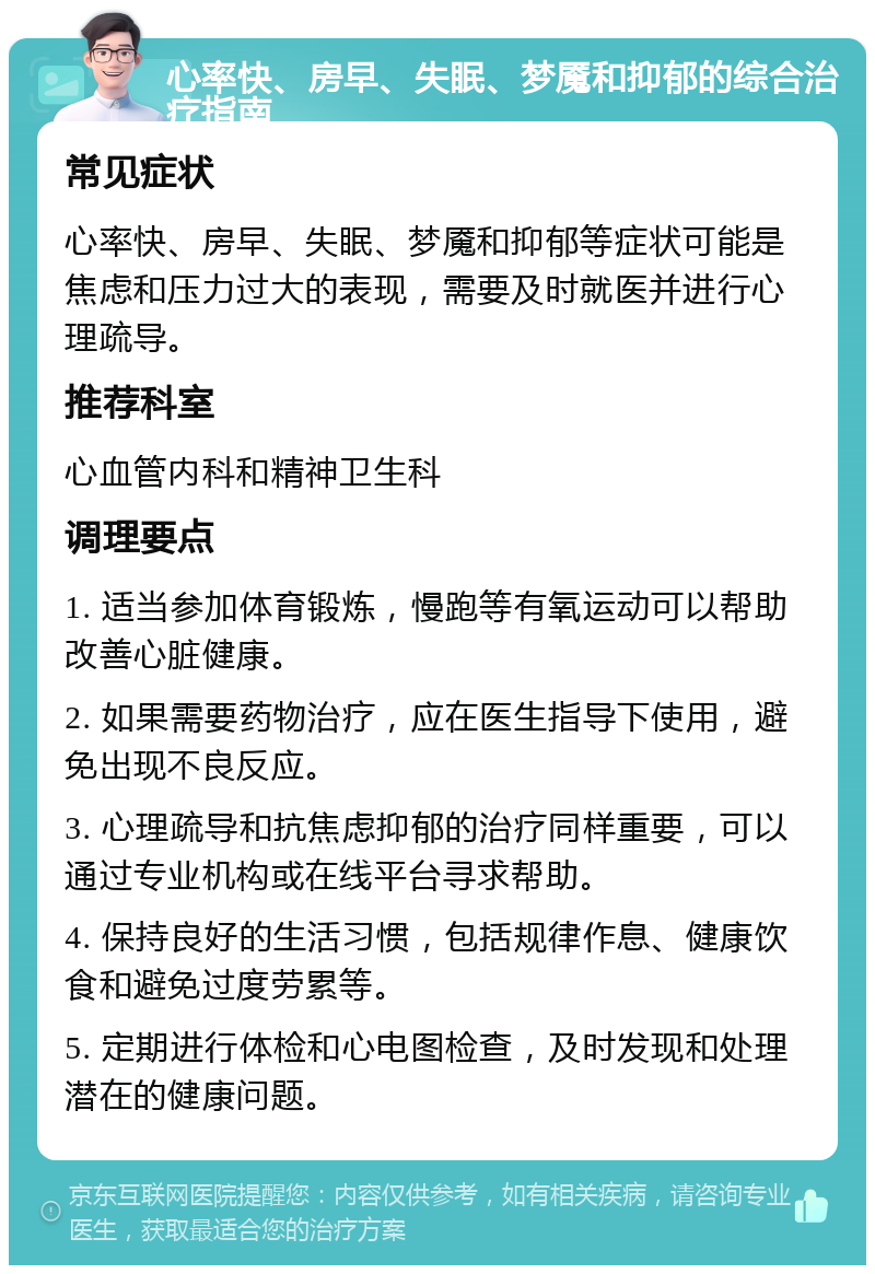 心率快、房早、失眠、梦魇和抑郁的综合治疗指南 常见症状 心率快、房早、失眠、梦魇和抑郁等症状可能是焦虑和压力过大的表现，需要及时就医并进行心理疏导。 推荐科室 心血管内科和精神卫生科 调理要点 1. 适当参加体育锻炼，慢跑等有氧运动可以帮助改善心脏健康。 2. 如果需要药物治疗，应在医生指导下使用，避免出现不良反应。 3. 心理疏导和抗焦虑抑郁的治疗同样重要，可以通过专业机构或在线平台寻求帮助。 4. 保持良好的生活习惯，包括规律作息、健康饮食和避免过度劳累等。 5. 定期进行体检和心电图检查，及时发现和处理潜在的健康问题。