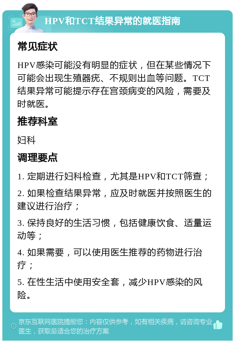 HPV和TCT结果异常的就医指南 常见症状 HPV感染可能没有明显的症状，但在某些情况下可能会出现生殖器疣、不规则出血等问题。TCT结果异常可能提示存在宫颈病变的风险，需要及时就医。 推荐科室 妇科 调理要点 1. 定期进行妇科检查，尤其是HPV和TCT筛查； 2. 如果检查结果异常，应及时就医并按照医生的建议进行治疗； 3. 保持良好的生活习惯，包括健康饮食、适量运动等； 4. 如果需要，可以使用医生推荐的药物进行治疗； 5. 在性生活中使用安全套，减少HPV感染的风险。