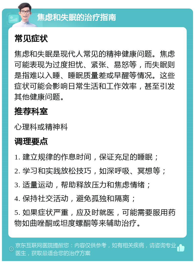 焦虑和失眠的治疗指南 常见症状 焦虑和失眠是现代人常见的精神健康问题。焦虑可能表现为过度担忧、紧张、易怒等，而失眠则是指难以入睡、睡眠质量差或早醒等情况。这些症状可能会影响日常生活和工作效率，甚至引发其他健康问题。 推荐科室 心理科或精神科 调理要点 1. 建立规律的作息时间，保证充足的睡眠； 2. 学习和实践放松技巧，如深呼吸、冥想等； 3. 适量运动，帮助释放压力和焦虑情绪； 4. 保持社交活动，避免孤独和隔离； 5. 如果症状严重，应及时就医，可能需要服用药物如曲唑酮或坦度螺酮等来辅助治疗。