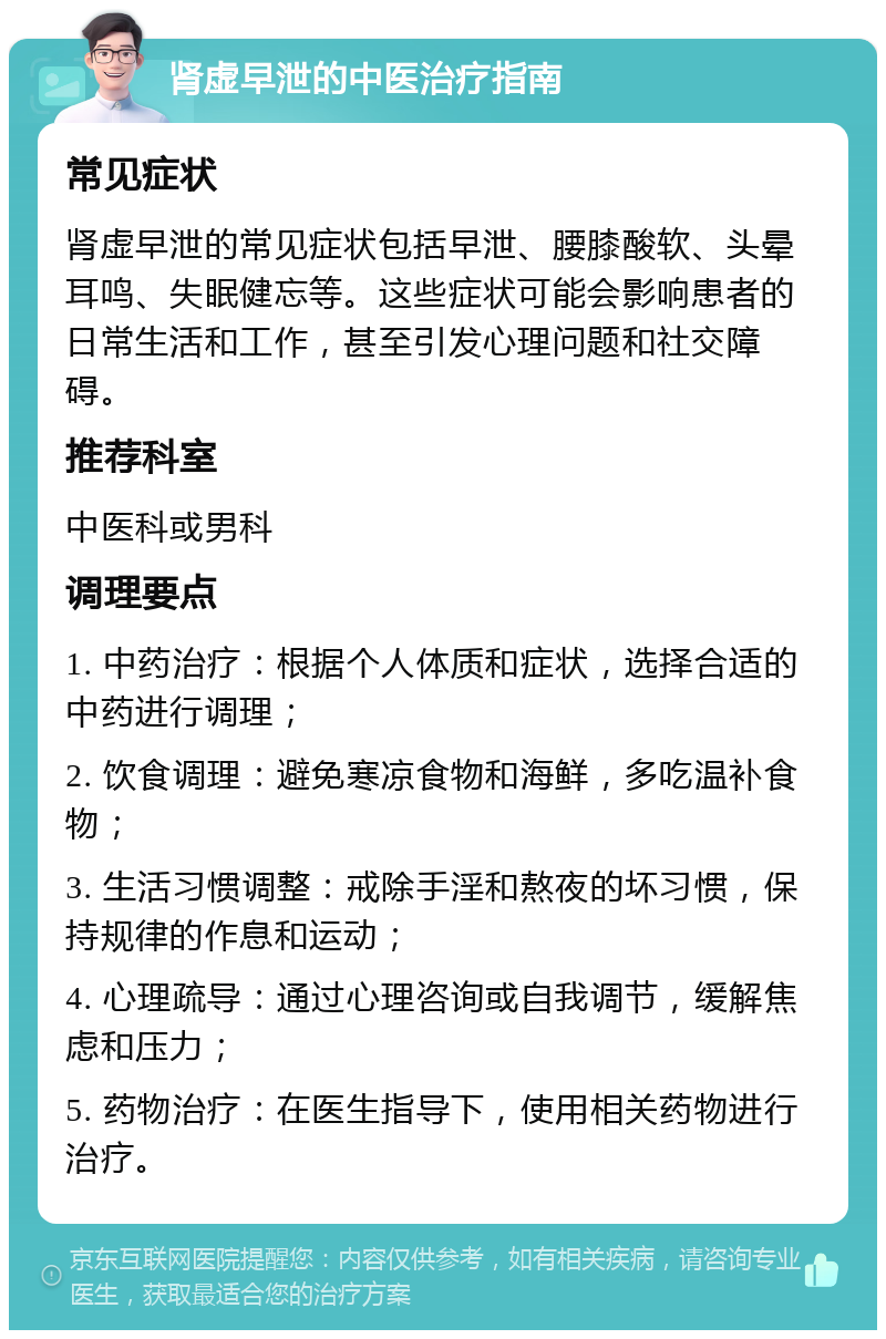 肾虚早泄的中医治疗指南 常见症状 肾虚早泄的常见症状包括早泄、腰膝酸软、头晕耳鸣、失眠健忘等。这些症状可能会影响患者的日常生活和工作，甚至引发心理问题和社交障碍。 推荐科室 中医科或男科 调理要点 1. 中药治疗：根据个人体质和症状，选择合适的中药进行调理； 2. 饮食调理：避免寒凉食物和海鲜，多吃温补食物； 3. 生活习惯调整：戒除手淫和熬夜的坏习惯，保持规律的作息和运动； 4. 心理疏导：通过心理咨询或自我调节，缓解焦虑和压力； 5. 药物治疗：在医生指导下，使用相关药物进行治疗。