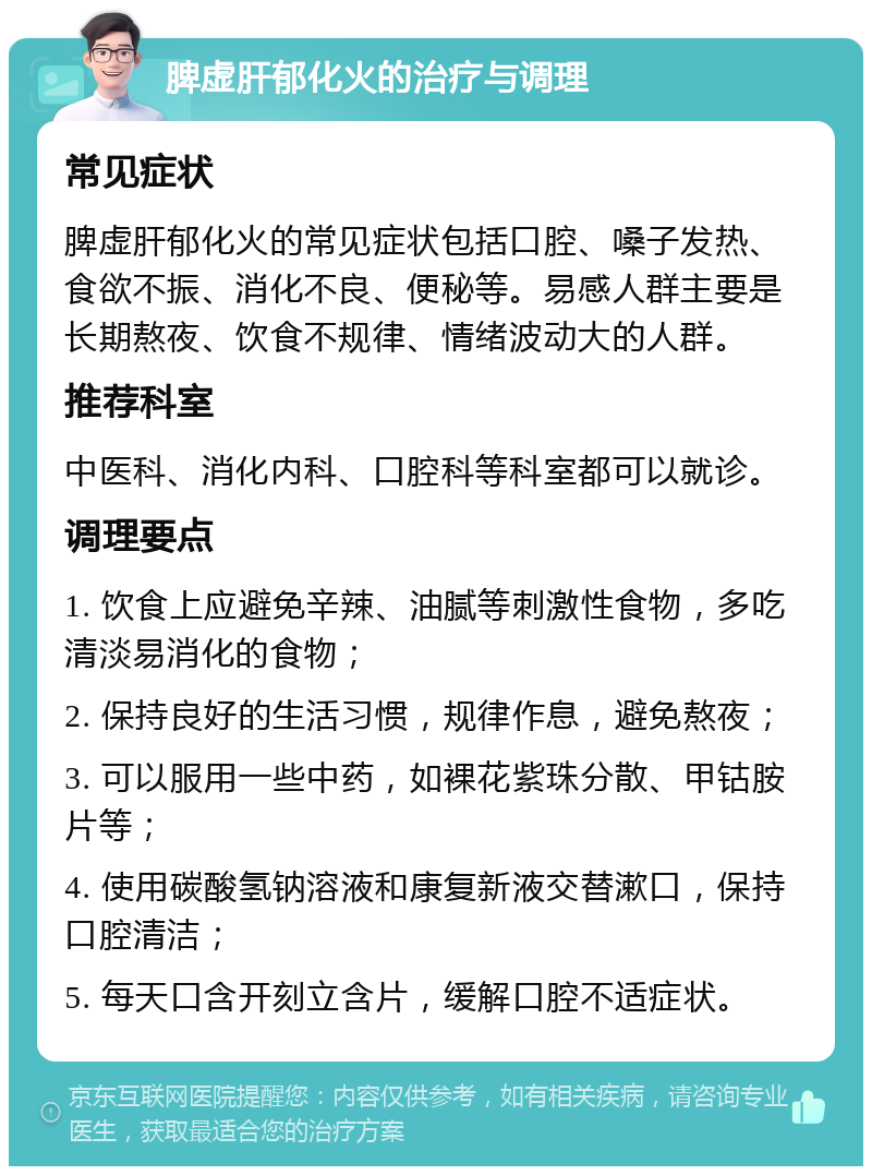 脾虚肝郁化火的治疗与调理 常见症状 脾虚肝郁化火的常见症状包括口腔、嗓子发热、食欲不振、消化不良、便秘等。易感人群主要是长期熬夜、饮食不规律、情绪波动大的人群。 推荐科室 中医科、消化内科、口腔科等科室都可以就诊。 调理要点 1. 饮食上应避免辛辣、油腻等刺激性食物，多吃清淡易消化的食物； 2. 保持良好的生活习惯，规律作息，避免熬夜； 3. 可以服用一些中药，如裸花紫珠分散、甲钴胺片等； 4. 使用碳酸氢钠溶液和康复新液交替漱口，保持口腔清洁； 5. 每天口含开刻立含片，缓解口腔不适症状。