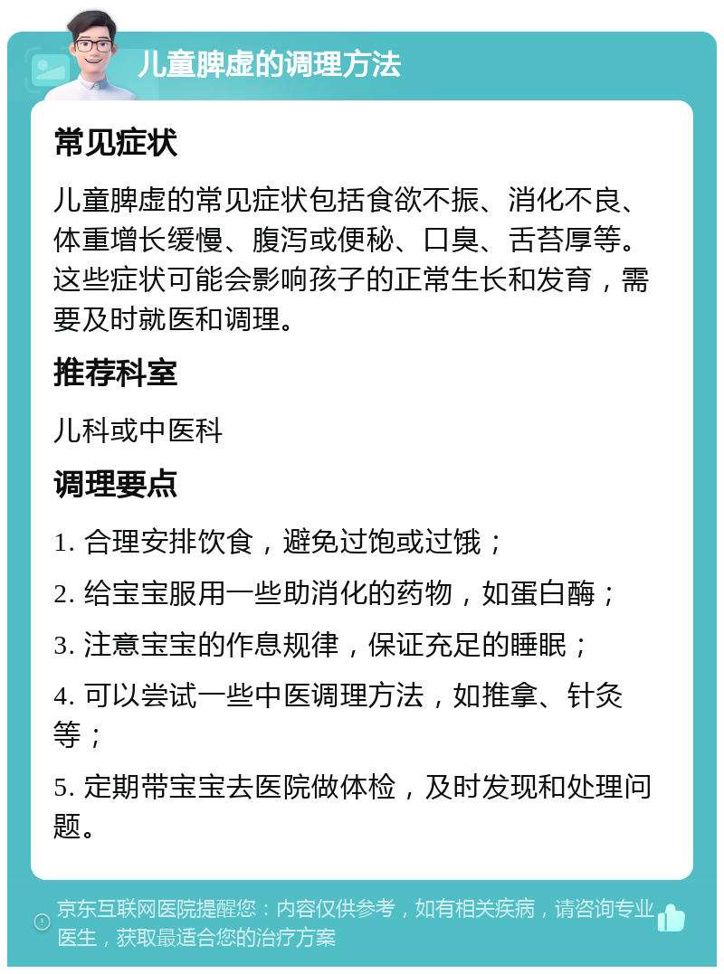 儿童脾虚的调理方法 常见症状 儿童脾虚的常见症状包括食欲不振、消化不良、体重增长缓慢、腹泻或便秘、口臭、舌苔厚等。这些症状可能会影响孩子的正常生长和发育，需要及时就医和调理。 推荐科室 儿科或中医科 调理要点 1. 合理安排饮食，避免过饱或过饿； 2. 给宝宝服用一些助消化的药物，如蛋白酶； 3. 注意宝宝的作息规律，保证充足的睡眠； 4. 可以尝试一些中医调理方法，如推拿、针灸等； 5. 定期带宝宝去医院做体检，及时发现和处理问题。