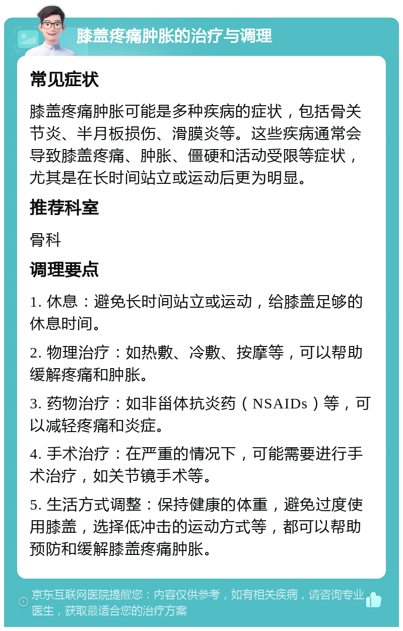 膝盖疼痛肿胀的治疗与调理 常见症状 膝盖疼痛肿胀可能是多种疾病的症状，包括骨关节炎、半月板损伤、滑膜炎等。这些疾病通常会导致膝盖疼痛、肿胀、僵硬和活动受限等症状，尤其是在长时间站立或运动后更为明显。 推荐科室 骨科 调理要点 1. 休息：避免长时间站立或运动，给膝盖足够的休息时间。 2. 物理治疗：如热敷、冷敷、按摩等，可以帮助缓解疼痛和肿胀。 3. 药物治疗：如非甾体抗炎药（NSAIDs）等，可以减轻疼痛和炎症。 4. 手术治疗：在严重的情况下，可能需要进行手术治疗，如关节镜手术等。 5. 生活方式调整：保持健康的体重，避免过度使用膝盖，选择低冲击的运动方式等，都可以帮助预防和缓解膝盖疼痛肿胀。