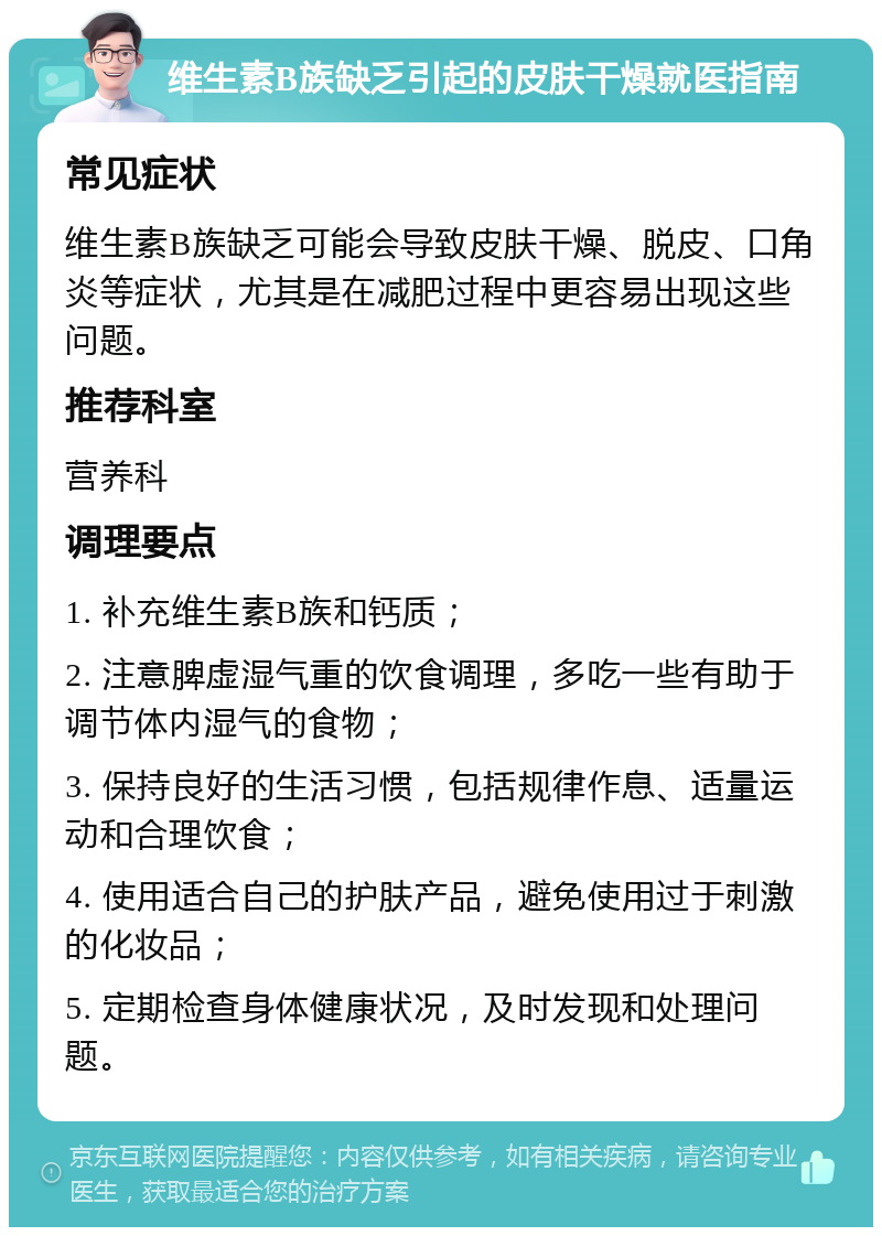 维生素B族缺乏引起的皮肤干燥就医指南 常见症状 维生素B族缺乏可能会导致皮肤干燥、脱皮、口角炎等症状，尤其是在减肥过程中更容易出现这些问题。 推荐科室 营养科 调理要点 1. 补充维生素B族和钙质； 2. 注意脾虚湿气重的饮食调理，多吃一些有助于调节体内湿气的食物； 3. 保持良好的生活习惯，包括规律作息、适量运动和合理饮食； 4. 使用适合自己的护肤产品，避免使用过于刺激的化妆品； 5. 定期检查身体健康状况，及时发现和处理问题。