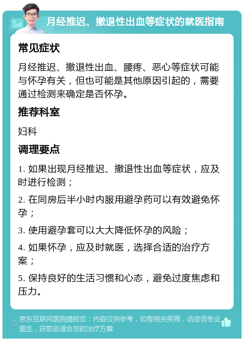 月经推迟、撤退性出血等症状的就医指南 常见症状 月经推迟、撤退性出血、腰疼、恶心等症状可能与怀孕有关，但也可能是其他原因引起的，需要通过检测来确定是否怀孕。 推荐科室 妇科 调理要点 1. 如果出现月经推迟、撤退性出血等症状，应及时进行检测； 2. 在同房后半小时内服用避孕药可以有效避免怀孕； 3. 使用避孕套可以大大降低怀孕的风险； 4. 如果怀孕，应及时就医，选择合适的治疗方案； 5. 保持良好的生活习惯和心态，避免过度焦虑和压力。