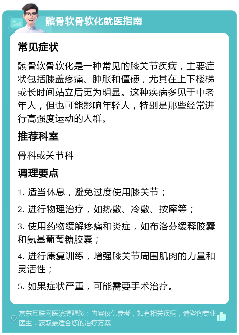 髌骨软骨软化就医指南 常见症状 髌骨软骨软化是一种常见的膝关节疾病，主要症状包括膝盖疼痛、肿胀和僵硬，尤其在上下楼梯或长时间站立后更为明显。这种疾病多见于中老年人，但也可能影响年轻人，特别是那些经常进行高强度运动的人群。 推荐科室 骨科或关节科 调理要点 1. 适当休息，避免过度使用膝关节； 2. 进行物理治疗，如热敷、冷敷、按摩等； 3. 使用药物缓解疼痛和炎症，如布洛芬缓释胶囊和氨基葡萄糖胶囊； 4. 进行康复训练，增强膝关节周围肌肉的力量和灵活性； 5. 如果症状严重，可能需要手术治疗。