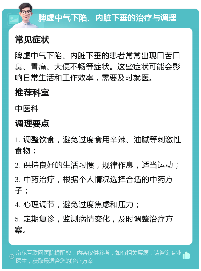 脾虚中气下陷、内脏下垂的治疗与调理 常见症状 脾虚中气下陷、内脏下垂的患者常常出现口苦口臭、胃痛、大便不畅等症状。这些症状可能会影响日常生活和工作效率，需要及时就医。 推荐科室 中医科 调理要点 1. 调整饮食，避免过度食用辛辣、油腻等刺激性食物； 2. 保持良好的生活习惯，规律作息，适当运动； 3. 中药治疗，根据个人情况选择合适的中药方子； 4. 心理调节，避免过度焦虑和压力； 5. 定期复诊，监测病情变化，及时调整治疗方案。