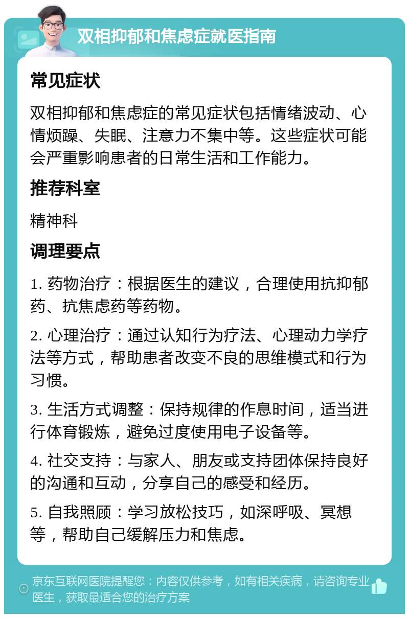 双相抑郁和焦虑症就医指南 常见症状 双相抑郁和焦虑症的常见症状包括情绪波动、心情烦躁、失眠、注意力不集中等。这些症状可能会严重影响患者的日常生活和工作能力。 推荐科室 精神科 调理要点 1. 药物治疗：根据医生的建议，合理使用抗抑郁药、抗焦虑药等药物。 2. 心理治疗：通过认知行为疗法、心理动力学疗法等方式，帮助患者改变不良的思维模式和行为习惯。 3. 生活方式调整：保持规律的作息时间，适当进行体育锻炼，避免过度使用电子设备等。 4. 社交支持：与家人、朋友或支持团体保持良好的沟通和互动，分享自己的感受和经历。 5. 自我照顾：学习放松技巧，如深呼吸、冥想等，帮助自己缓解压力和焦虑。