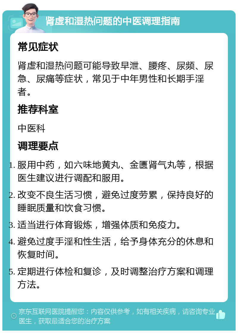 肾虚和湿热问题的中医调理指南 常见症状 肾虚和湿热问题可能导致早泄、腰疼、尿频、尿急、尿痛等症状，常见于中年男性和长期手淫者。 推荐科室 中医科 调理要点 服用中药，如六味地黄丸、金匮肾气丸等，根据医生建议进行调配和服用。 改变不良生活习惯，避免过度劳累，保持良好的睡眠质量和饮食习惯。 适当进行体育锻炼，增强体质和免疫力。 避免过度手淫和性生活，给予身体充分的休息和恢复时间。 定期进行体检和复诊，及时调整治疗方案和调理方法。