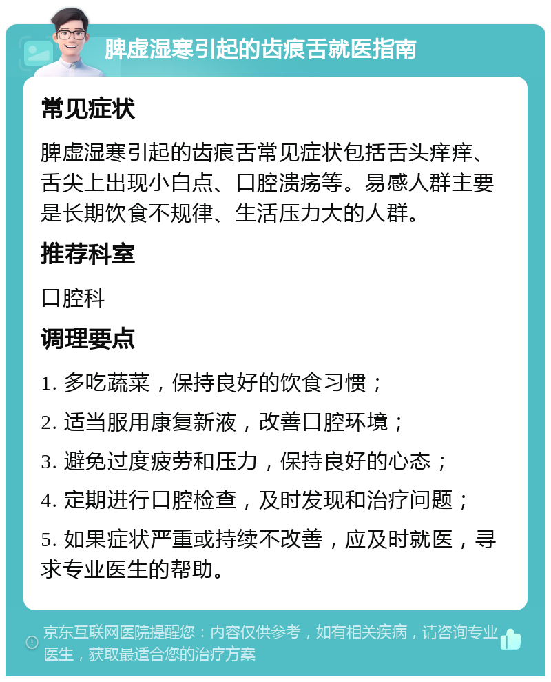 脾虚湿寒引起的齿痕舌就医指南 常见症状 脾虚湿寒引起的齿痕舌常见症状包括舌头痒痒、舌尖上出现小白点、口腔溃疡等。易感人群主要是长期饮食不规律、生活压力大的人群。 推荐科室 口腔科 调理要点 1. 多吃蔬菜，保持良好的饮食习惯； 2. 适当服用康复新液，改善口腔环境； 3. 避免过度疲劳和压力，保持良好的心态； 4. 定期进行口腔检查，及时发现和治疗问题； 5. 如果症状严重或持续不改善，应及时就医，寻求专业医生的帮助。