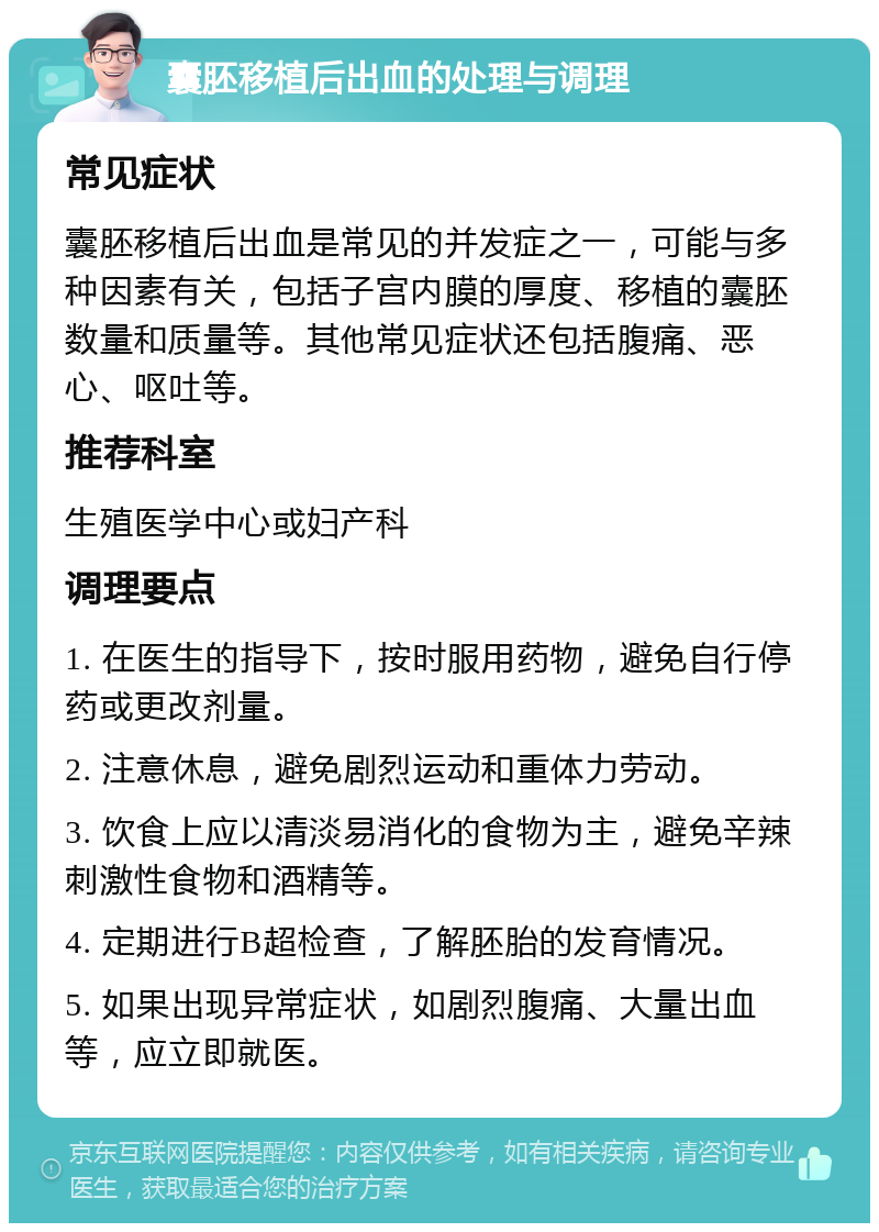 囊胚移植后出血的处理与调理 常见症状 囊胚移植后出血是常见的并发症之一，可能与多种因素有关，包括子宫内膜的厚度、移植的囊胚数量和质量等。其他常见症状还包括腹痛、恶心、呕吐等。 推荐科室 生殖医学中心或妇产科 调理要点 1. 在医生的指导下，按时服用药物，避免自行停药或更改剂量。 2. 注意休息，避免剧烈运动和重体力劳动。 3. 饮食上应以清淡易消化的食物为主，避免辛辣刺激性食物和酒精等。 4. 定期进行B超检查，了解胚胎的发育情况。 5. 如果出现异常症状，如剧烈腹痛、大量出血等，应立即就医。