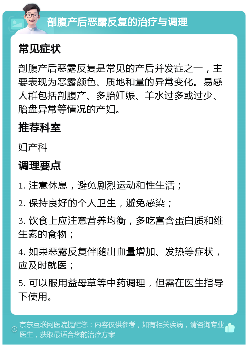 剖腹产后恶露反复的治疗与调理 常见症状 剖腹产后恶露反复是常见的产后并发症之一，主要表现为恶露颜色、质地和量的异常变化。易感人群包括剖腹产、多胎妊娠、羊水过多或过少、胎盘异常等情况的产妇。 推荐科室 妇产科 调理要点 1. 注意休息，避免剧烈运动和性生活； 2. 保持良好的个人卫生，避免感染； 3. 饮食上应注意营养均衡，多吃富含蛋白质和维生素的食物； 4. 如果恶露反复伴随出血量增加、发热等症状，应及时就医； 5. 可以服用益母草等中药调理，但需在医生指导下使用。