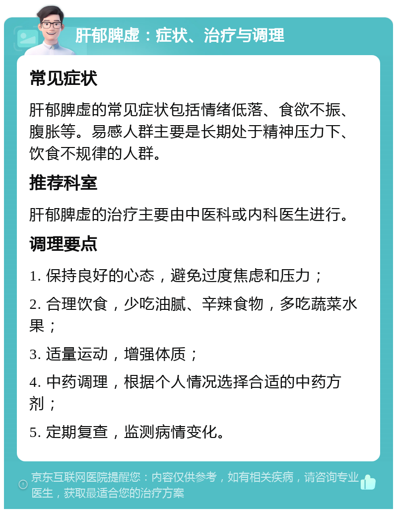 肝郁脾虚：症状、治疗与调理 常见症状 肝郁脾虚的常见症状包括情绪低落、食欲不振、腹胀等。易感人群主要是长期处于精神压力下、饮食不规律的人群。 推荐科室 肝郁脾虚的治疗主要由中医科或内科医生进行。 调理要点 1. 保持良好的心态，避免过度焦虑和压力； 2. 合理饮食，少吃油腻、辛辣食物，多吃蔬菜水果； 3. 适量运动，增强体质； 4. 中药调理，根据个人情况选择合适的中药方剂； 5. 定期复查，监测病情变化。