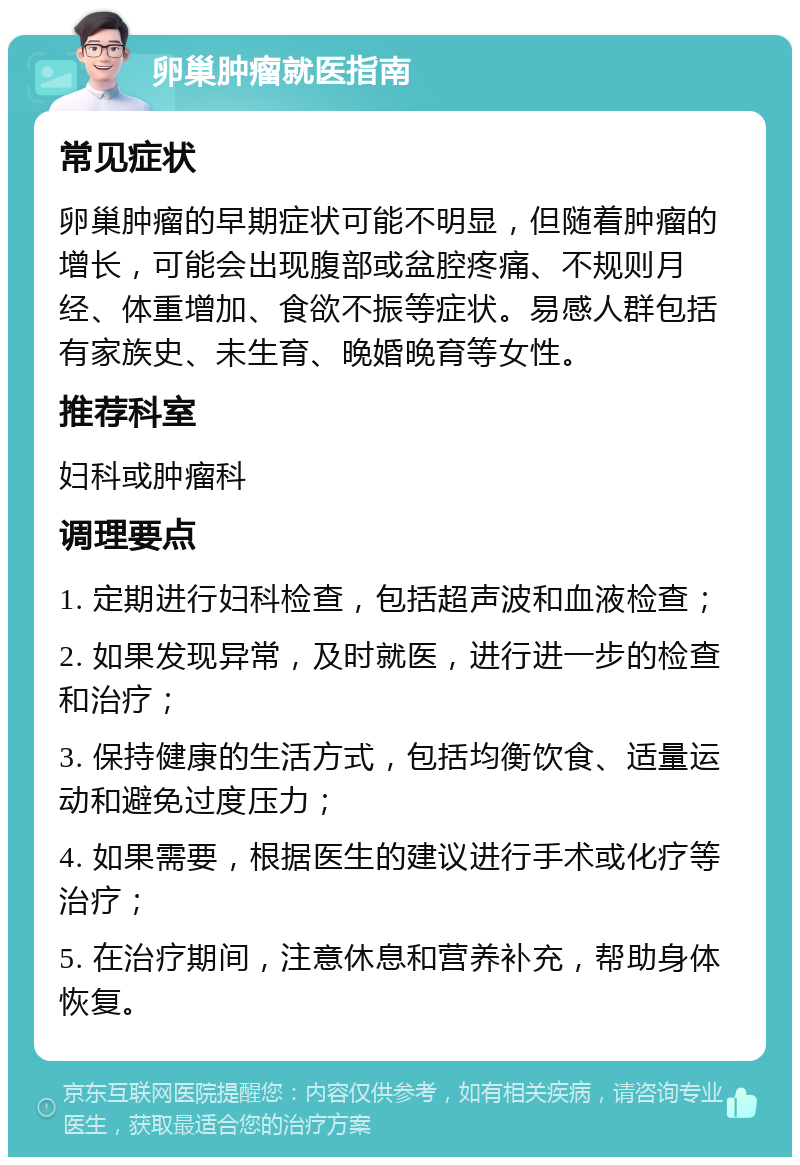 卵巢肿瘤就医指南 常见症状 卵巢肿瘤的早期症状可能不明显，但随着肿瘤的增长，可能会出现腹部或盆腔疼痛、不规则月经、体重增加、食欲不振等症状。易感人群包括有家族史、未生育、晚婚晚育等女性。 推荐科室 妇科或肿瘤科 调理要点 1. 定期进行妇科检查，包括超声波和血液检查； 2. 如果发现异常，及时就医，进行进一步的检查和治疗； 3. 保持健康的生活方式，包括均衡饮食、适量运动和避免过度压力； 4. 如果需要，根据医生的建议进行手术或化疗等治疗； 5. 在治疗期间，注意休息和营养补充，帮助身体恢复。