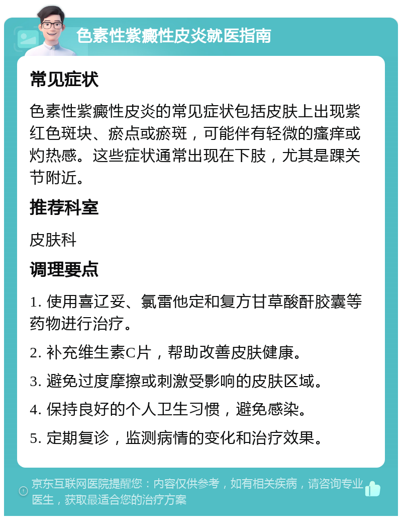 色素性紫癜性皮炎就医指南 常见症状 色素性紫癜性皮炎的常见症状包括皮肤上出现紫红色斑块、瘀点或瘀斑，可能伴有轻微的瘙痒或灼热感。这些症状通常出现在下肢，尤其是踝关节附近。 推荐科室 皮肤科 调理要点 1. 使用喜辽妥、氯雷他定和复方甘草酸酐胶囊等药物进行治疗。 2. 补充维生素C片，帮助改善皮肤健康。 3. 避免过度摩擦或刺激受影响的皮肤区域。 4. 保持良好的个人卫生习惯，避免感染。 5. 定期复诊，监测病情的变化和治疗效果。