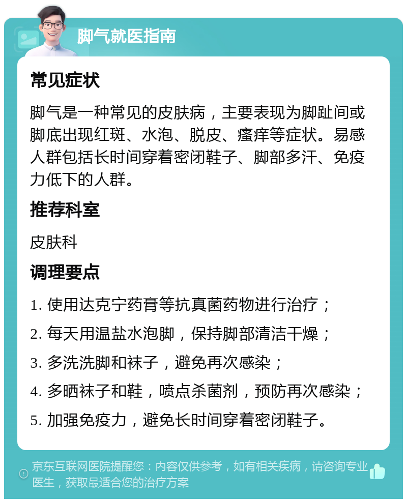 脚气就医指南 常见症状 脚气是一种常见的皮肤病，主要表现为脚趾间或脚底出现红斑、水泡、脱皮、瘙痒等症状。易感人群包括长时间穿着密闭鞋子、脚部多汗、免疫力低下的人群。 推荐科室 皮肤科 调理要点 1. 使用达克宁药膏等抗真菌药物进行治疗； 2. 每天用温盐水泡脚，保持脚部清洁干燥； 3. 多洗洗脚和袜子，避免再次感染； 4. 多晒袜子和鞋，喷点杀菌剂，预防再次感染； 5. 加强免疫力，避免长时间穿着密闭鞋子。