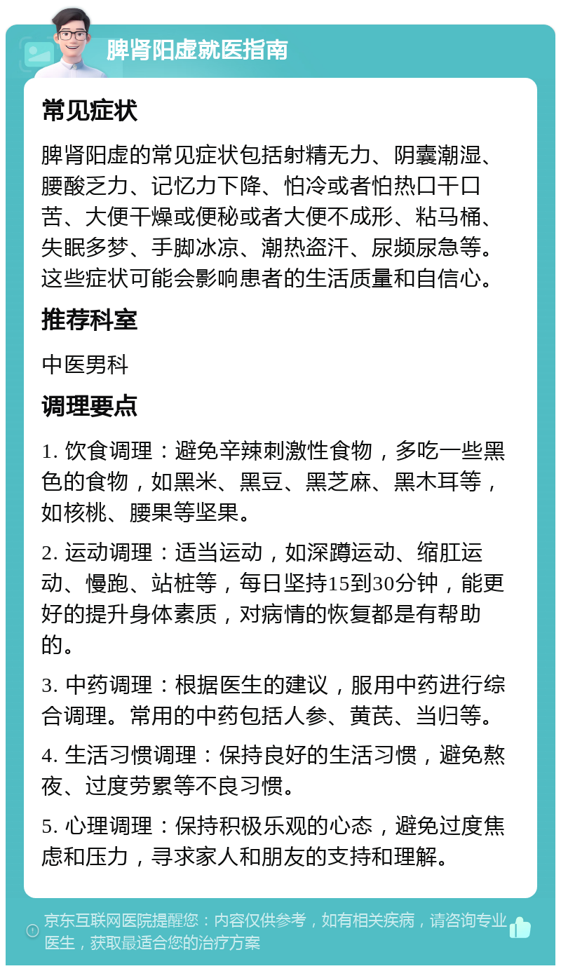 脾肾阳虚就医指南 常见症状 脾肾阳虚的常见症状包括射精无力、阴囊潮湿、腰酸乏力、记忆力下降、怕冷或者怕热口干口苦、大便干燥或便秘或者大便不成形、粘马桶、失眠多梦、手脚冰凉、潮热盗汗、尿频尿急等。这些症状可能会影响患者的生活质量和自信心。 推荐科室 中医男科 调理要点 1. 饮食调理：避免辛辣刺激性食物，多吃一些黑色的食物，如黑米、黑豆、黑芝麻、黑木耳等，如核桃、腰果等坚果。 2. 运动调理：适当运动，如深蹲运动、缩肛运动、慢跑、站桩等，每日坚持15到30分钟，能更好的提升身体素质，对病情的恢复都是有帮助的。 3. 中药调理：根据医生的建议，服用中药进行综合调理。常用的中药包括人参、黄芪、当归等。 4. 生活习惯调理：保持良好的生活习惯，避免熬夜、过度劳累等不良习惯。 5. 心理调理：保持积极乐观的心态，避免过度焦虑和压力，寻求家人和朋友的支持和理解。