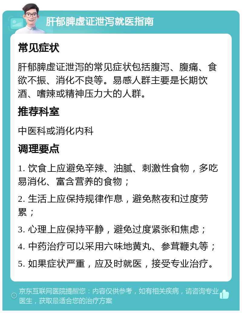 肝郁脾虚证泄泻就医指南 常见症状 肝郁脾虚证泄泻的常见症状包括腹泻、腹痛、食欲不振、消化不良等。易感人群主要是长期饮酒、嗜辣或精神压力大的人群。 推荐科室 中医科或消化内科 调理要点 1. 饮食上应避免辛辣、油腻、刺激性食物，多吃易消化、富含营养的食物； 2. 生活上应保持规律作息，避免熬夜和过度劳累； 3. 心理上应保持平静，避免过度紧张和焦虑； 4. 中药治疗可以采用六味地黄丸、参茸鞭丸等； 5. 如果症状严重，应及时就医，接受专业治疗。