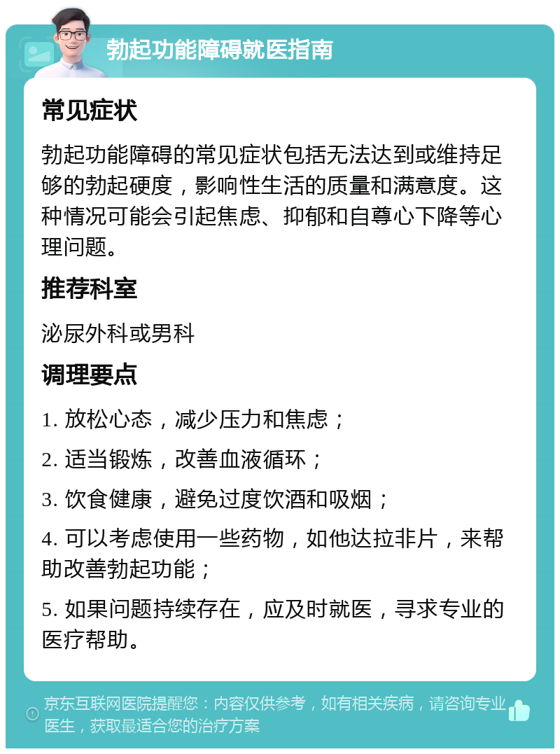 勃起功能障碍就医指南 常见症状 勃起功能障碍的常见症状包括无法达到或维持足够的勃起硬度，影响性生活的质量和满意度。这种情况可能会引起焦虑、抑郁和自尊心下降等心理问题。 推荐科室 泌尿外科或男科 调理要点 1. 放松心态，减少压力和焦虑； 2. 适当锻炼，改善血液循环； 3. 饮食健康，避免过度饮酒和吸烟； 4. 可以考虑使用一些药物，如他达拉非片，来帮助改善勃起功能； 5. 如果问题持续存在，应及时就医，寻求专业的医疗帮助。