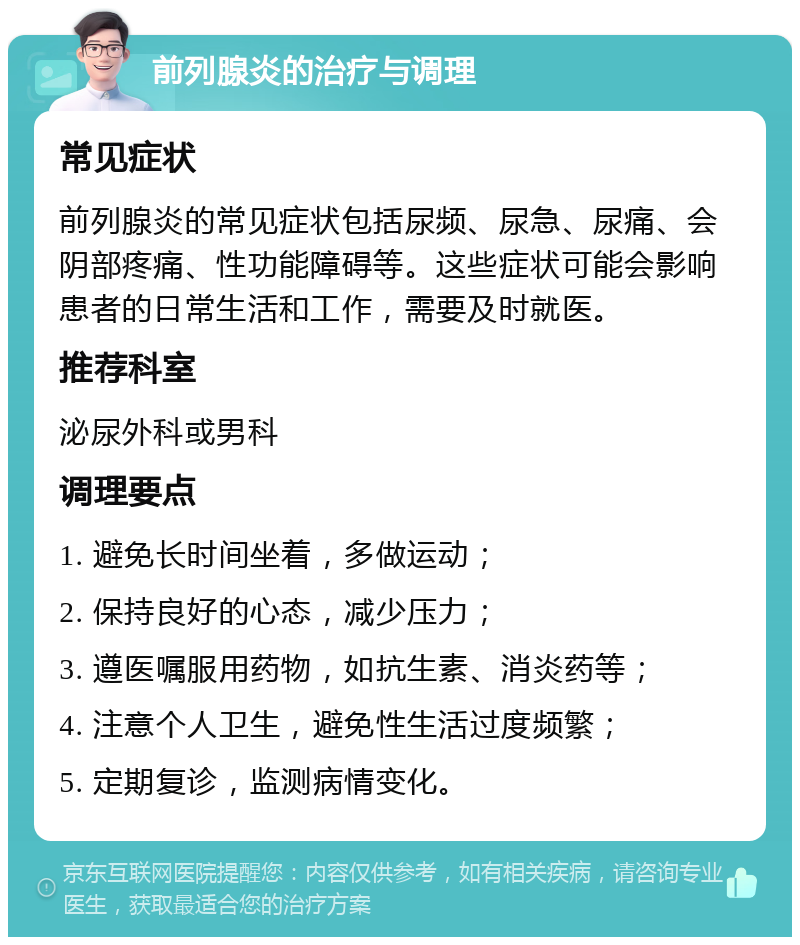 前列腺炎的治疗与调理 常见症状 前列腺炎的常见症状包括尿频、尿急、尿痛、会阴部疼痛、性功能障碍等。这些症状可能会影响患者的日常生活和工作，需要及时就医。 推荐科室 泌尿外科或男科 调理要点 1. 避免长时间坐着，多做运动； 2. 保持良好的心态，减少压力； 3. 遵医嘱服用药物，如抗生素、消炎药等； 4. 注意个人卫生，避免性生活过度频繁； 5. 定期复诊，监测病情变化。