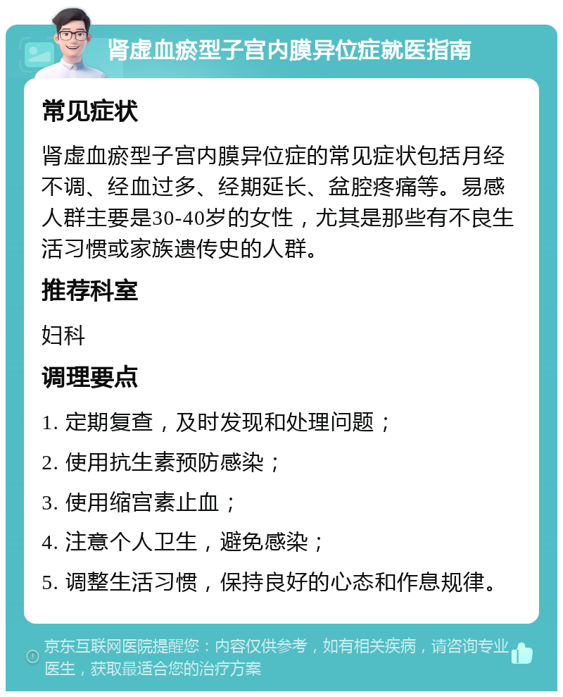 肾虚血瘀型子宫内膜异位症就医指南 常见症状 肾虚血瘀型子宫内膜异位症的常见症状包括月经不调、经血过多、经期延长、盆腔疼痛等。易感人群主要是30-40岁的女性，尤其是那些有不良生活习惯或家族遗传史的人群。 推荐科室 妇科 调理要点 1. 定期复查，及时发现和处理问题； 2. 使用抗生素预防感染； 3. 使用缩宫素止血； 4. 注意个人卫生，避免感染； 5. 调整生活习惯，保持良好的心态和作息规律。