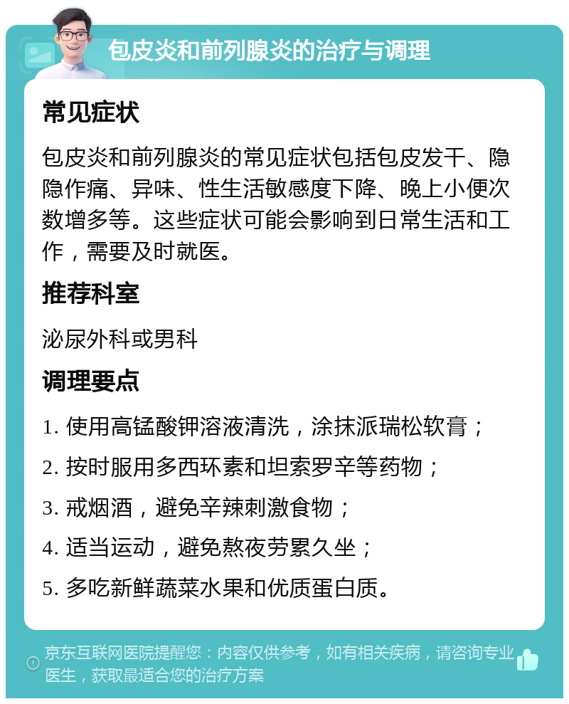 包皮炎和前列腺炎的治疗与调理 常见症状 包皮炎和前列腺炎的常见症状包括包皮发干、隐隐作痛、异味、性生活敏感度下降、晚上小便次数增多等。这些症状可能会影响到日常生活和工作，需要及时就医。 推荐科室 泌尿外科或男科 调理要点 1. 使用高锰酸钾溶液清洗，涂抹派瑞松软膏； 2. 按时服用多西环素和坦索罗辛等药物； 3. 戒烟酒，避免辛辣刺激食物； 4. 适当运动，避免熬夜劳累久坐； 5. 多吃新鲜蔬菜水果和优质蛋白质。