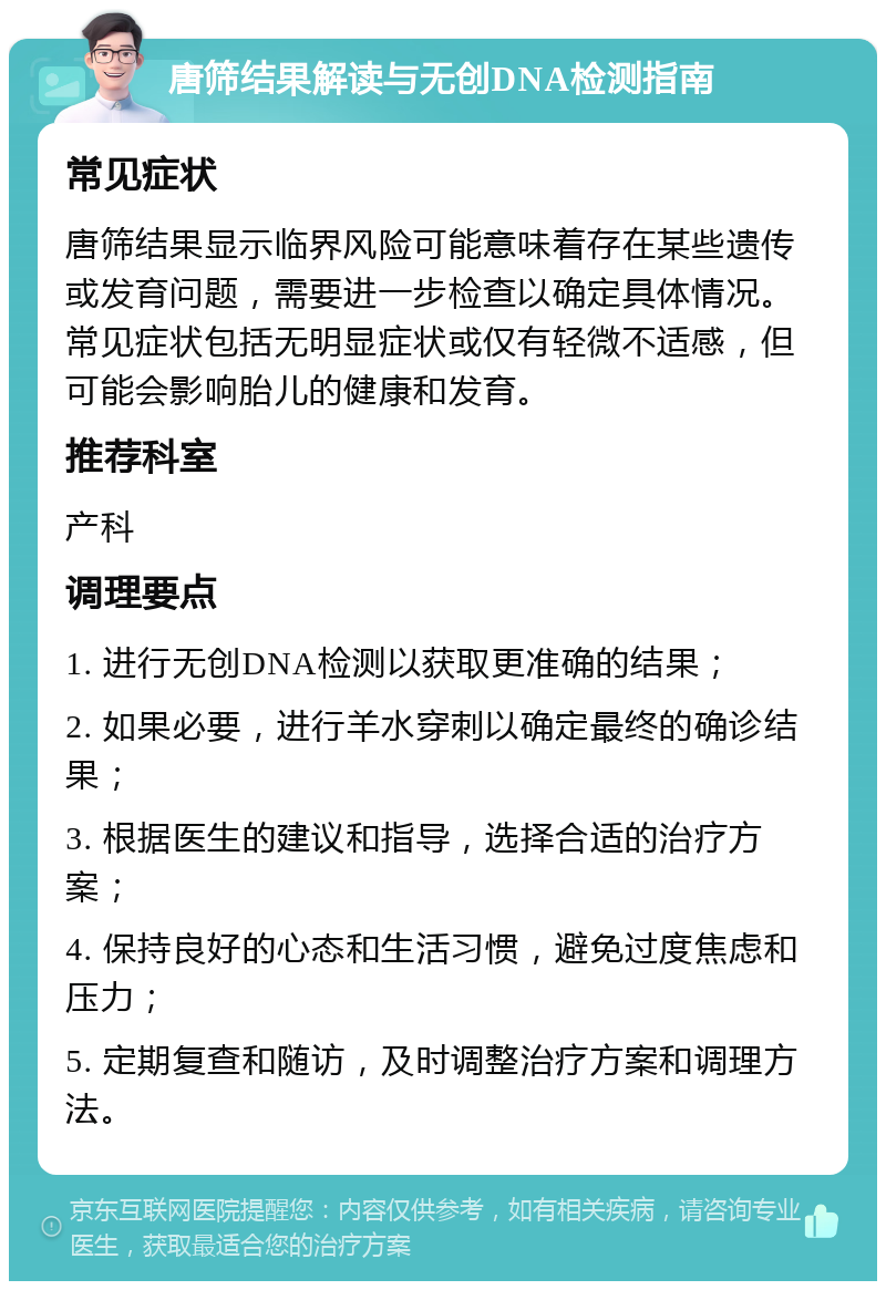 唐筛结果解读与无创DNA检测指南 常见症状 唐筛结果显示临界风险可能意味着存在某些遗传或发育问题，需要进一步检查以确定具体情况。常见症状包括无明显症状或仅有轻微不适感，但可能会影响胎儿的健康和发育。 推荐科室 产科 调理要点 1. 进行无创DNA检测以获取更准确的结果； 2. 如果必要，进行羊水穿刺以确定最终的确诊结果； 3. 根据医生的建议和指导，选择合适的治疗方案； 4. 保持良好的心态和生活习惯，避免过度焦虑和压力； 5. 定期复查和随访，及时调整治疗方案和调理方法。