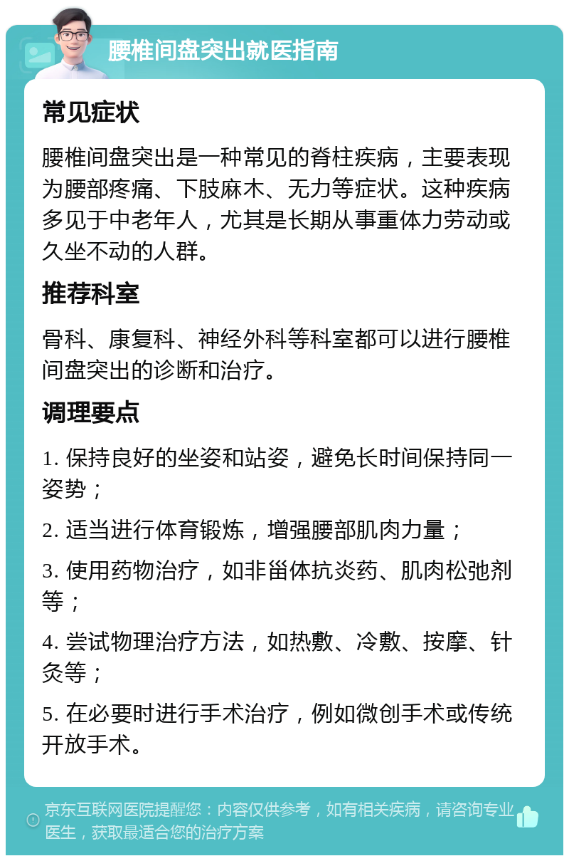 腰椎间盘突出就医指南 常见症状 腰椎间盘突出是一种常见的脊柱疾病，主要表现为腰部疼痛、下肢麻木、无力等症状。这种疾病多见于中老年人，尤其是长期从事重体力劳动或久坐不动的人群。 推荐科室 骨科、康复科、神经外科等科室都可以进行腰椎间盘突出的诊断和治疗。 调理要点 1. 保持良好的坐姿和站姿，避免长时间保持同一姿势； 2. 适当进行体育锻炼，增强腰部肌肉力量； 3. 使用药物治疗，如非甾体抗炎药、肌肉松弛剂等； 4. 尝试物理治疗方法，如热敷、冷敷、按摩、针灸等； 5. 在必要时进行手术治疗，例如微创手术或传统开放手术。