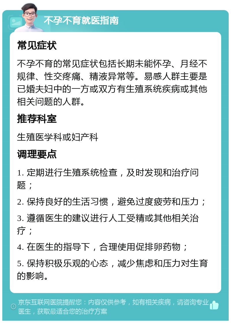 不孕不育就医指南 常见症状 不孕不育的常见症状包括长期未能怀孕、月经不规律、性交疼痛、精液异常等。易感人群主要是已婚夫妇中的一方或双方有生殖系统疾病或其他相关问题的人群。 推荐科室 生殖医学科或妇产科 调理要点 1. 定期进行生殖系统检查，及时发现和治疗问题； 2. 保持良好的生活习惯，避免过度疲劳和压力； 3. 遵循医生的建议进行人工受精或其他相关治疗； 4. 在医生的指导下，合理使用促排卵药物； 5. 保持积极乐观的心态，减少焦虑和压力对生育的影响。