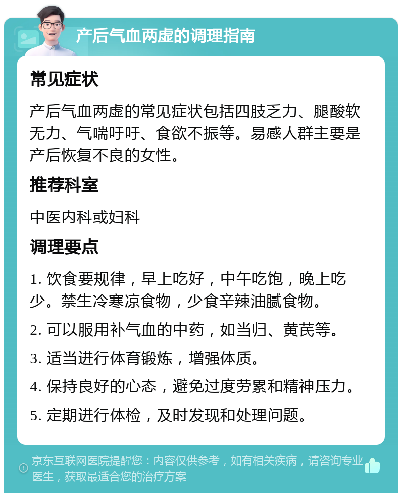 产后气血两虚的调理指南 常见症状 产后气血两虚的常见症状包括四肢乏力、腿酸软无力、气喘吁吁、食欲不振等。易感人群主要是产后恢复不良的女性。 推荐科室 中医内科或妇科 调理要点 1. 饮食要规律，早上吃好，中午吃饱，晚上吃少。禁生冷寒凉食物，少食辛辣油腻食物。 2. 可以服用补气血的中药，如当归、黄芪等。 3. 适当进行体育锻炼，增强体质。 4. 保持良好的心态，避免过度劳累和精神压力。 5. 定期进行体检，及时发现和处理问题。