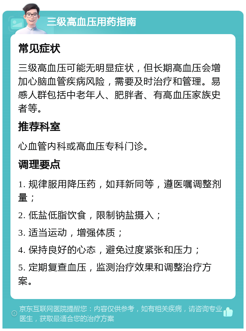 三级高血压用药指南 常见症状 三级高血压可能无明显症状，但长期高血压会增加心脑血管疾病风险，需要及时治疗和管理。易感人群包括中老年人、肥胖者、有高血压家族史者等。 推荐科室 心血管内科或高血压专科门诊。 调理要点 1. 规律服用降压药，如拜新同等，遵医嘱调整剂量； 2. 低盐低脂饮食，限制钠盐摄入； 3. 适当运动，增强体质； 4. 保持良好的心态，避免过度紧张和压力； 5. 定期复查血压，监测治疗效果和调整治疗方案。