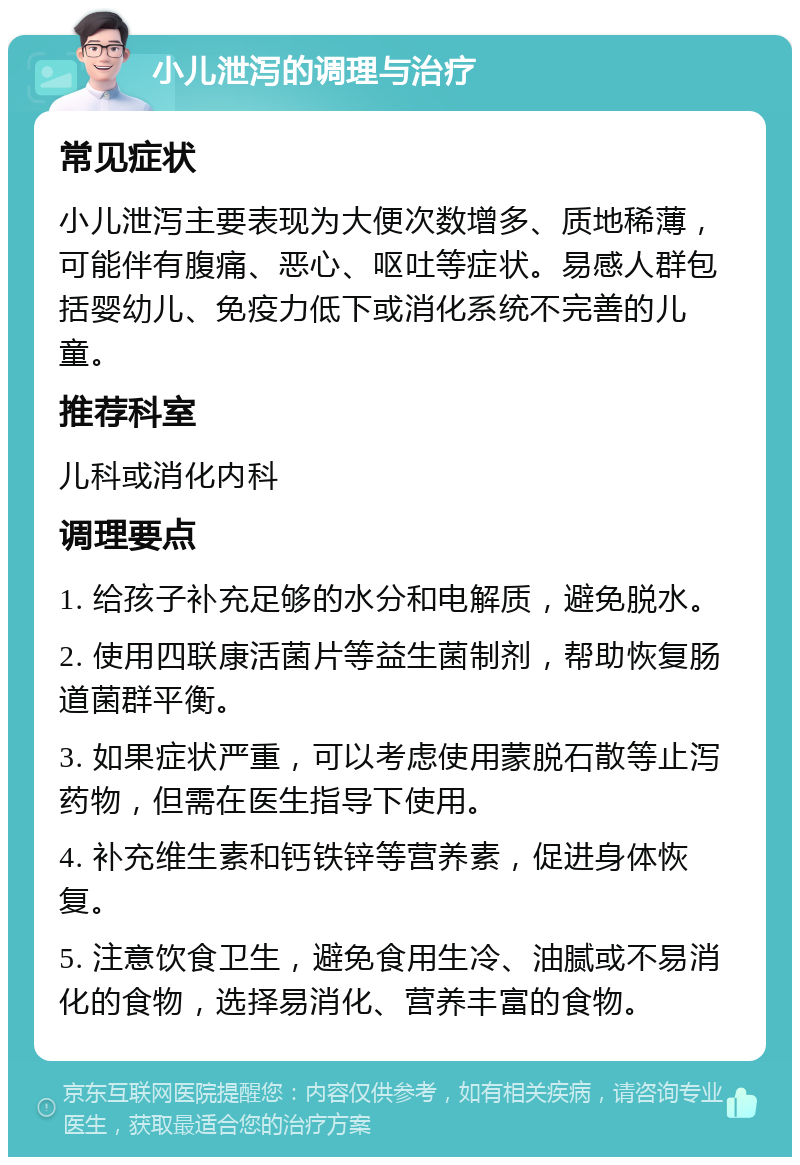 小儿泄泻的调理与治疗 常见症状 小儿泄泻主要表现为大便次数增多、质地稀薄，可能伴有腹痛、恶心、呕吐等症状。易感人群包括婴幼儿、免疫力低下或消化系统不完善的儿童。 推荐科室 儿科或消化内科 调理要点 1. 给孩子补充足够的水分和电解质，避免脱水。 2. 使用四联康活菌片等益生菌制剂，帮助恢复肠道菌群平衡。 3. 如果症状严重，可以考虑使用蒙脱石散等止泻药物，但需在医生指导下使用。 4. 补充维生素和钙铁锌等营养素，促进身体恢复。 5. 注意饮食卫生，避免食用生冷、油腻或不易消化的食物，选择易消化、营养丰富的食物。