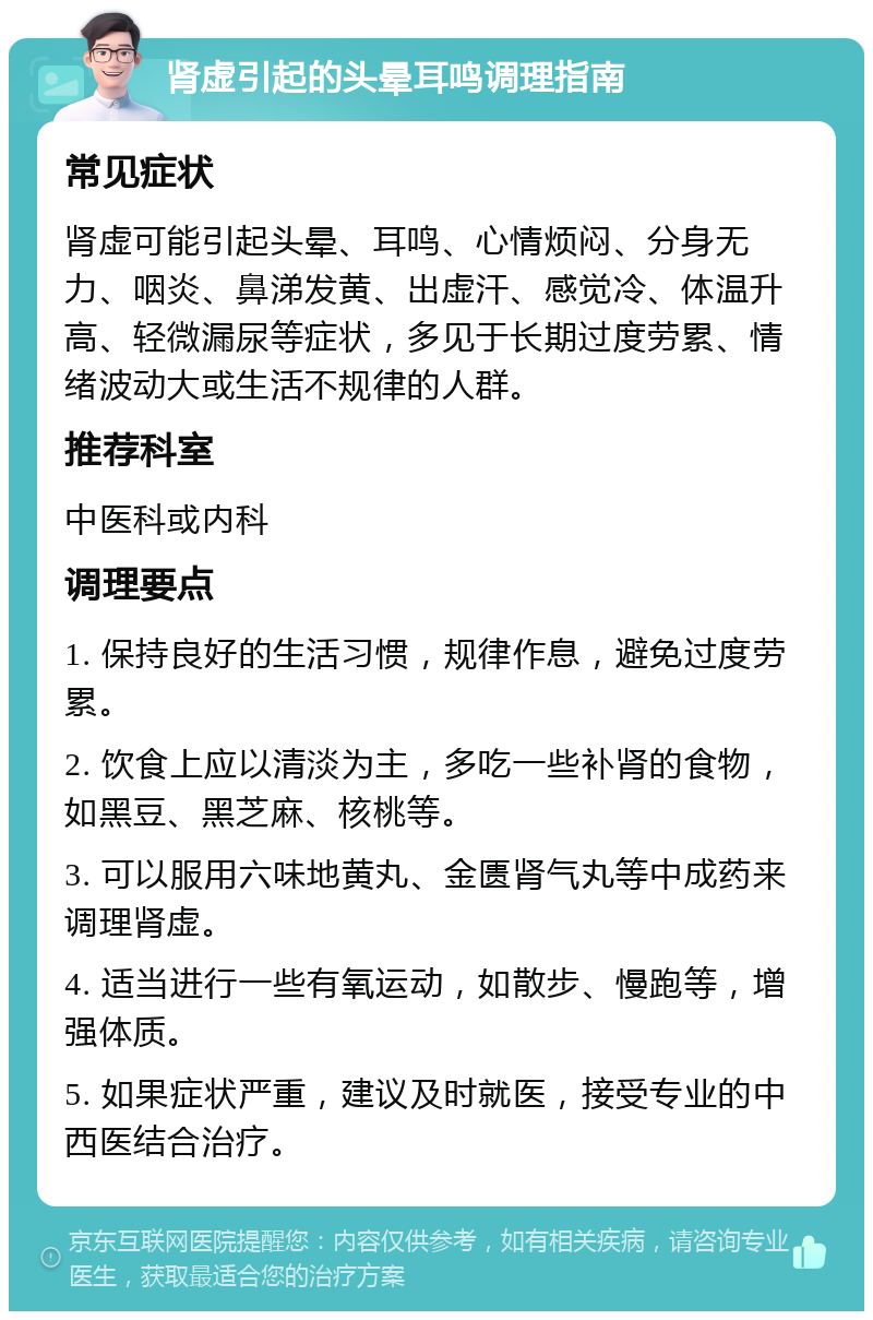 肾虚引起的头晕耳鸣调理指南 常见症状 肾虚可能引起头晕、耳鸣、心情烦闷、分身无力、咽炎、鼻涕发黄、出虚汗、感觉冷、体温升高、轻微漏尿等症状，多见于长期过度劳累、情绪波动大或生活不规律的人群。 推荐科室 中医科或内科 调理要点 1. 保持良好的生活习惯，规律作息，避免过度劳累。 2. 饮食上应以清淡为主，多吃一些补肾的食物，如黑豆、黑芝麻、核桃等。 3. 可以服用六味地黄丸、金匮肾气丸等中成药来调理肾虚。 4. 适当进行一些有氧运动，如散步、慢跑等，增强体质。 5. 如果症状严重，建议及时就医，接受专业的中西医结合治疗。