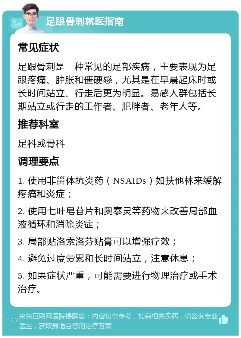 足跟骨刺就医指南 常见症状 足跟骨刺是一种常见的足部疾病，主要表现为足跟疼痛、肿胀和僵硬感，尤其是在早晨起床时或长时间站立、行走后更为明显。易感人群包括长期站立或行走的工作者、肥胖者、老年人等。 推荐科室 足科或骨科 调理要点 1. 使用非甾体抗炎药（NSAIDs）如扶他林来缓解疼痛和炎症； 2. 使用七叶皂苷片和奥泰灵等药物来改善局部血液循环和消除炎症； 3. 局部贴洛索洛芬贴膏可以增强疗效； 4. 避免过度劳累和长时间站立，注意休息； 5. 如果症状严重，可能需要进行物理治疗或手术治疗。