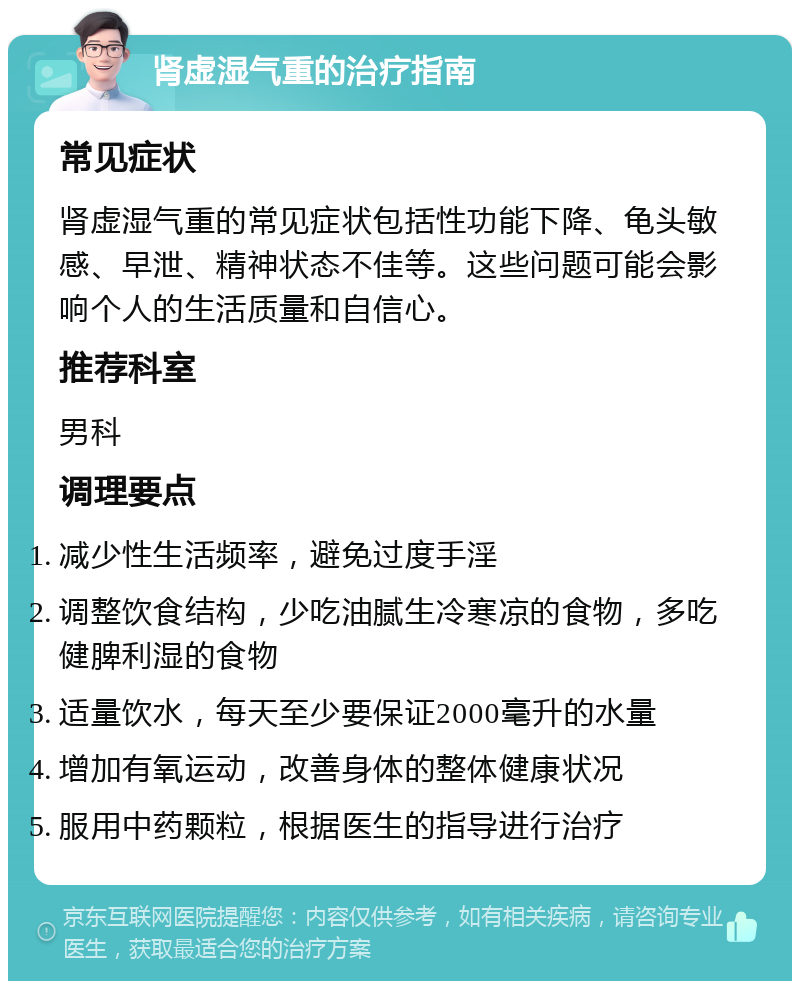 肾虚湿气重的治疗指南 常见症状 肾虚湿气重的常见症状包括性功能下降、龟头敏感、早泄、精神状态不佳等。这些问题可能会影响个人的生活质量和自信心。 推荐科室 男科 调理要点 减少性生活频率，避免过度手淫 调整饮食结构，少吃油腻生冷寒凉的食物，多吃健脾利湿的食物 适量饮水，每天至少要保证2000毫升的水量 增加有氧运动，改善身体的整体健康状况 服用中药颗粒，根据医生的指导进行治疗